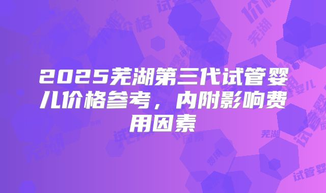 2025芜湖第三代试管婴儿价格参考，内附影响费用因素