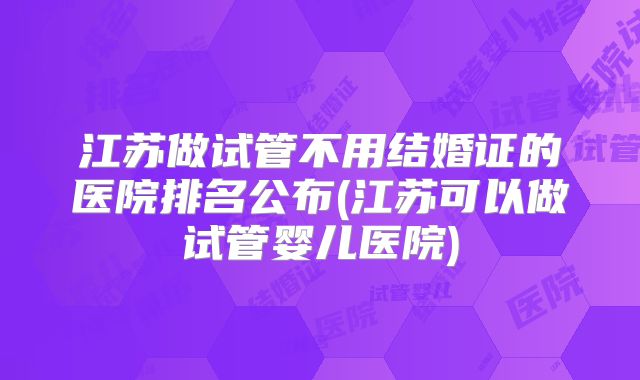 江苏做试管不用结婚证的医院排名公布(江苏可以做试管婴儿医院)