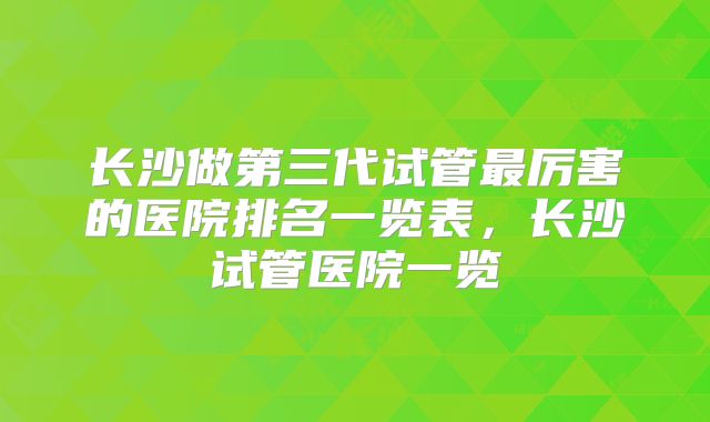 长沙做第三代试管最厉害的医院排名一览表，长沙试管医院一览
