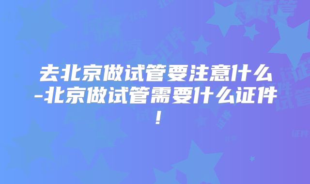 去北京做试管要注意什么-北京做试管需要什么证件！