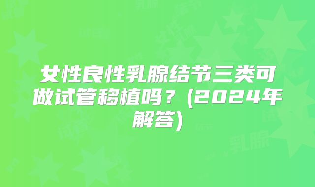 女性良性乳腺结节三类可做试管移植吗?(2024年解答)