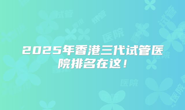 2025年香港三代试管医院排名在这！