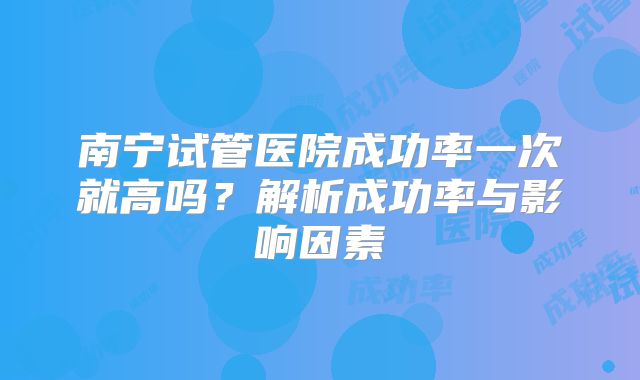南宁试管医院成功率一次就高吗？解析成功率与影响因素
