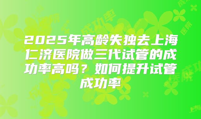 2025年高龄失独去上海仁济医院做三代试管的成功率高吗?如何提升试管成功率