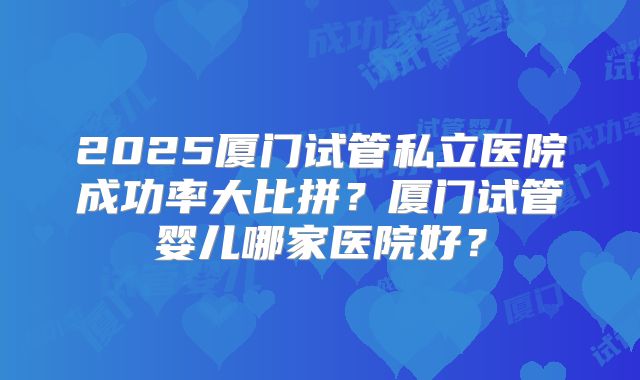 2025厦门试管私立医院成功率大比拼？厦门试管婴儿哪家医院好？