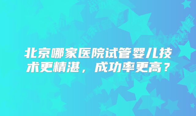 北京哪家医院试管婴儿技术更精湛，成功率更高？
