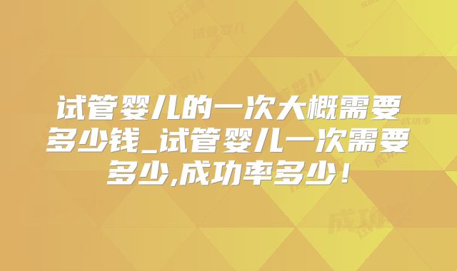 试管婴儿的一次大概需要多少钱_试管婴儿一次需要多少,成功率多少！