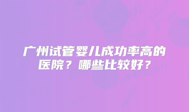 广州试管婴儿成功率高的医院?哪些比较好?