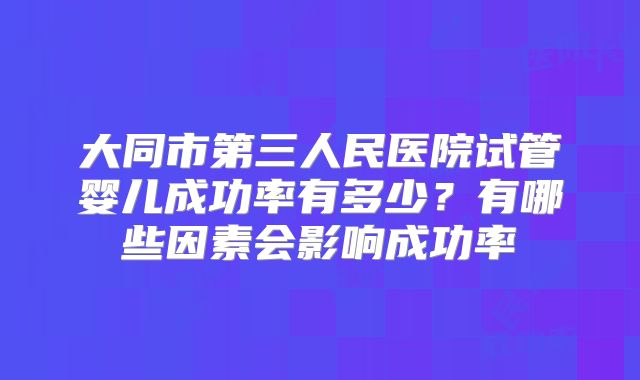 大同市第三人民医院试管婴儿成功率有多少?有哪些因素会影响成功率