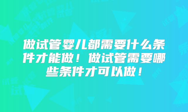 做试管婴儿都需要什么条件才能做！做试管需要哪些条件才可以做！