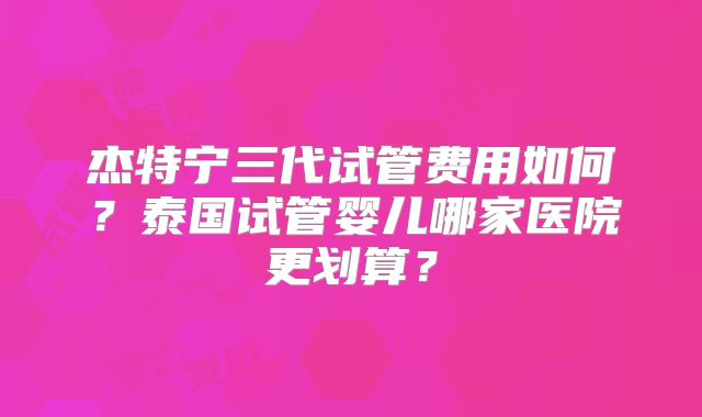 杰特宁三代试管费用如何？泰国试管婴儿哪家医院更划算？