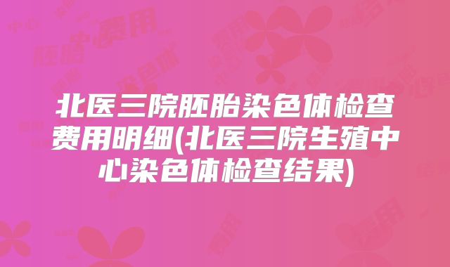 北医三院胚胎染色体检查费用明细(北医三院生殖中心染色体检查结果)