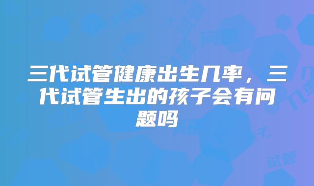 三代试管健康出生几率，三代试管生出的孩子会有问题吗