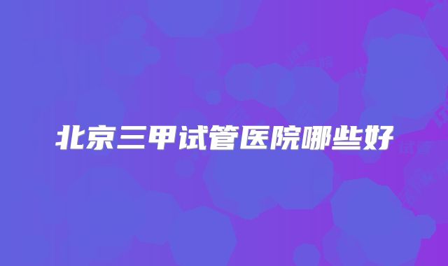 北京三甲试管医院哪些好