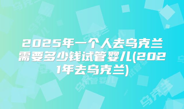 2025年一个人去乌克兰需要多少钱试管婴儿(2021年去乌克兰)