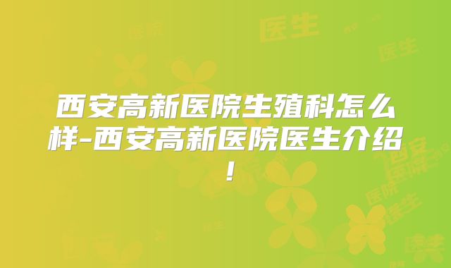 西安高新医院生殖科怎么样-西安高新医院医生介绍！