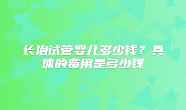 长治试管婴儿多少钱？具体的费用是多少钱
