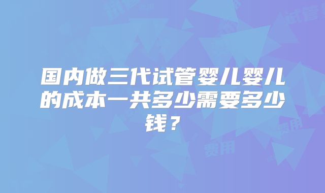 国内做三代试管婴儿婴儿的成本一共多少需要多少钱？