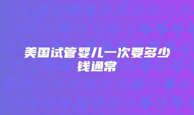 美国试管婴儿一次要多少钱通常