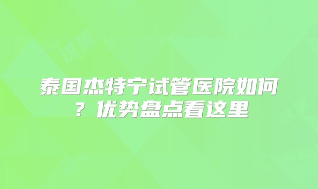 泰国杰特宁试管医院如何?优势盘点看这里