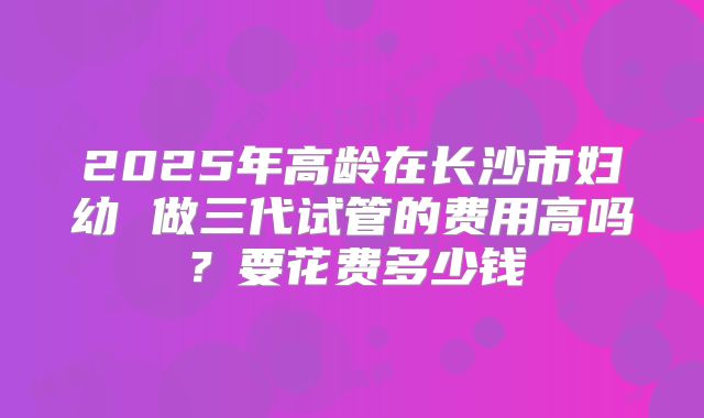 2025年高龄在长沙市妇幼 做三代试管的费用高吗？要花费多少钱