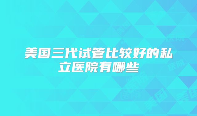 美国三代试管比较好的私立医院有哪些