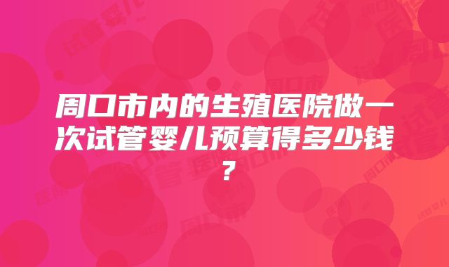 周口市内的生殖医院做一次试管婴儿预算得多少钱?