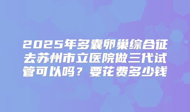2025年多囊卵巢综合征去苏州市立医院做三代试管可以吗?要花费多少钱
