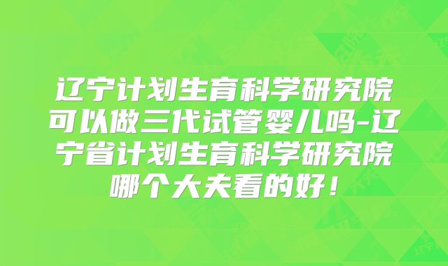 辽宁计划生育科学研究院可以做三代试管婴儿吗-辽宁省计划生育科学研究院哪个大夫看的好!