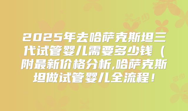 2025年去哈萨克斯坦三代试管婴儿需要多少钱(附最新价格分析,哈萨克斯坦做试管婴儿全流程!