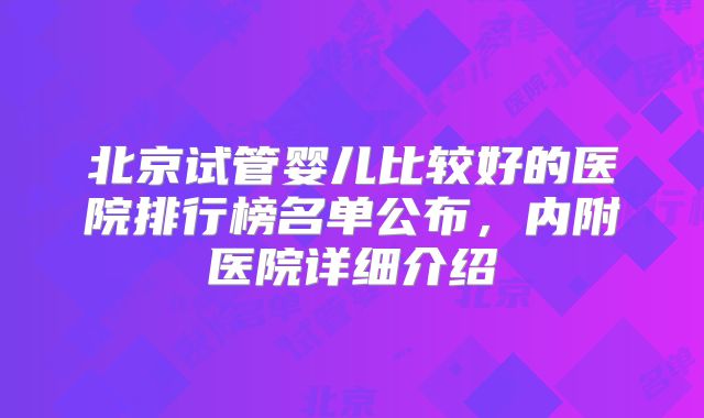 北京试管婴儿比较好的医院排行榜名单公布，内附医院详细介绍