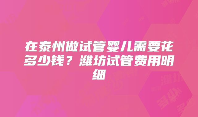 在泰州做试管婴儿需要花多少钱？潍坊试管费用明细
