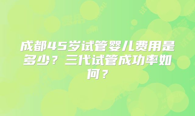 成都45岁试管婴儿费用是多少？三代试管成功率如何？