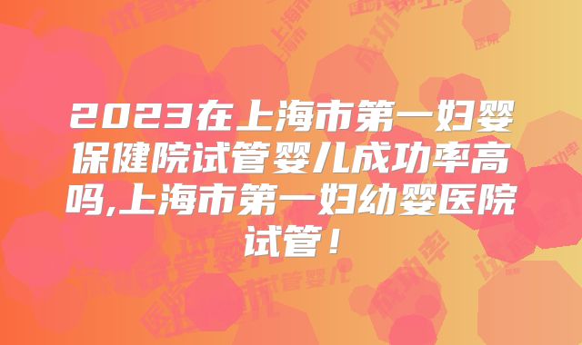 2023在上海市第一妇婴保健院试管婴儿成功率高吗,上海市第一妇幼婴医院试管！