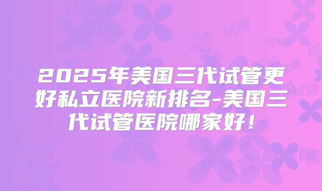 2025年美国三代试管更好私立医院新排名-美国三代试管医院哪家好！
