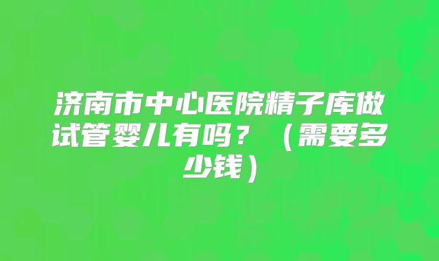 济南市中心医院精子库做试管婴儿有吗？（需要多少钱）