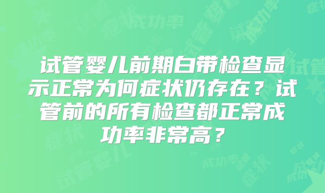 试管婴儿前期白带检查显示正常为何症状仍存在？试管前的所有检查都正常成功率非常高？
