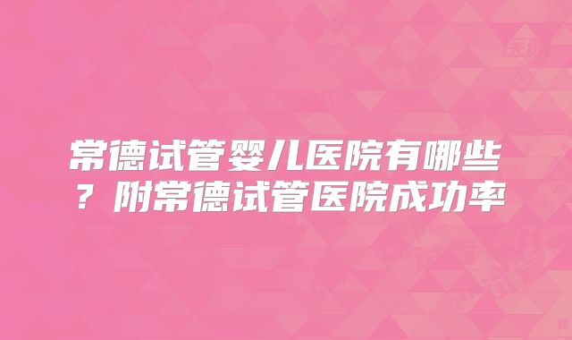 常德试管婴儿医院有哪些?附常德试管医院成功率