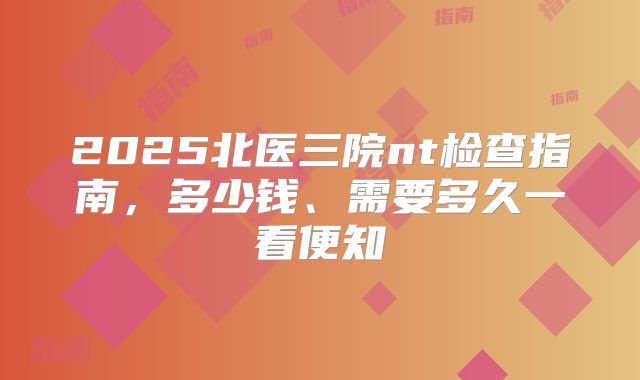 2025北医三院nt检查指南，多少钱、需要多久一看便知