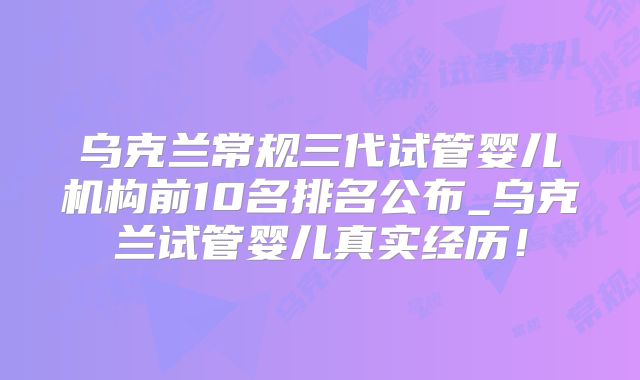 乌克兰常规三代试管婴儿机构前10名排名公布_乌克兰试管婴儿真实经历!