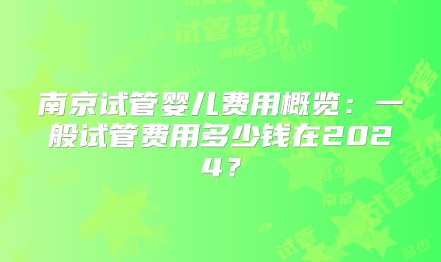 南京试管婴儿费用概览:一般试管费用多少钱在2024?