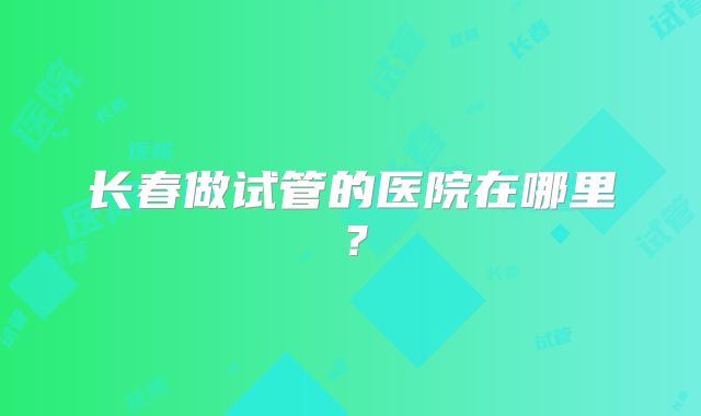 长春做试管的医院在哪里?