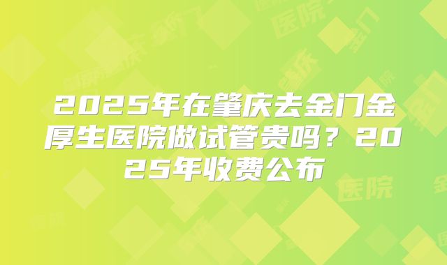 2025年在肇庆去金门金厚生医院做试管贵吗？2025年收费公布
