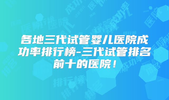 各地三代试管婴儿医院成功率排行榜-三代试管排名前十的医院!