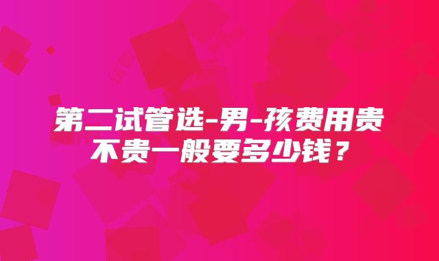 第二试管选-男-孩费用贵不贵一般要多少钱？