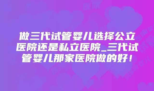 做三代试管婴儿选择公立医院还是私立医院_三代试管婴儿那家医院做的好！