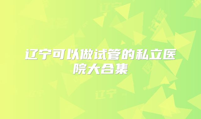 辽宁可以做试管的私立医院大合集