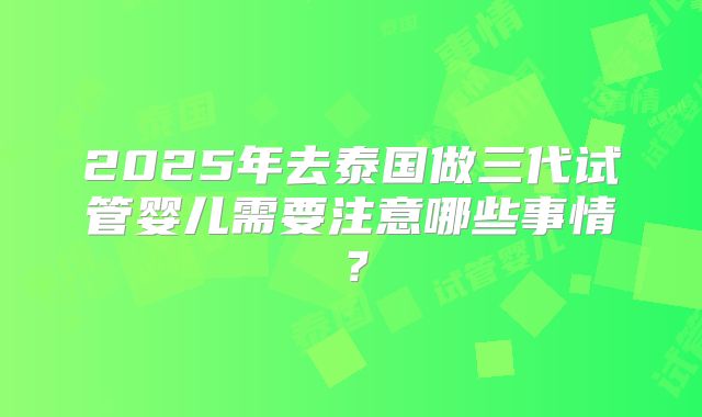 2025年去泰国做三代试管婴儿需要注意哪些事情？
