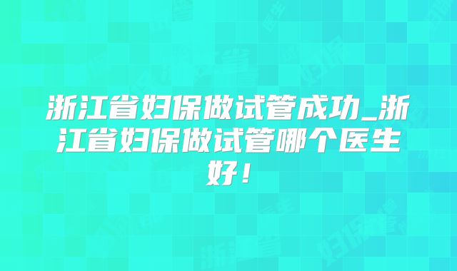 浙江省妇保做试管成功_浙江省妇保做试管哪个医生好！