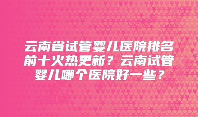 云南省试管婴儿医院排名前十火热更新?云南试管婴儿哪个医院好一些?